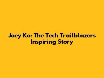 Joey Ko: The Tech Trailblazer's Inspiring Story