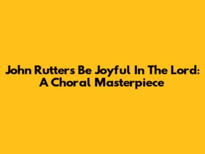 John Rutter's 'Be Joyful In The Lord': A Choral Masterpiece