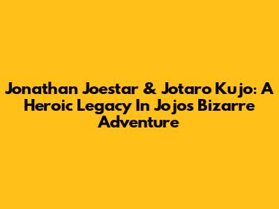 Jonathan Joestar & Jotaro Kujo: A Heroic Legacy In Jojo's Bizarre Adventure