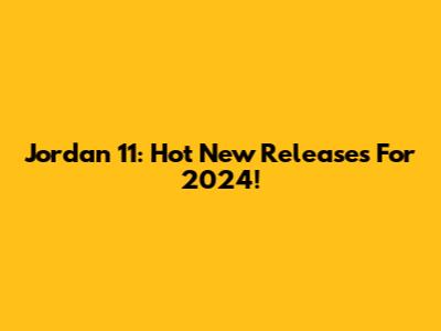 Jordan 11: Hot New Releases For 2024!