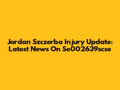 Jordan Szczerba Injury Update: Latest News On Se002639scse