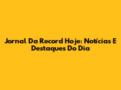 Jornal Da Record Hoje: Notícias E Destaques Do Dia