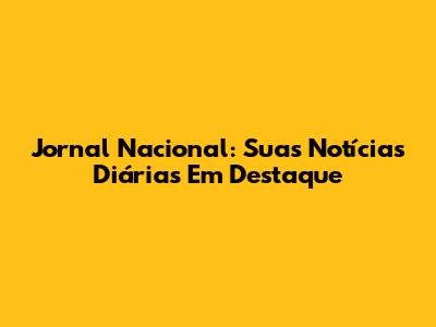 Jornal Nacional: Suas Notícias Diárias Em Destaque