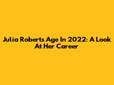 Julia Roberts' Age In 2022: A Look At Her Career