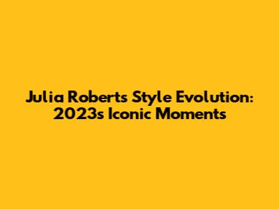 Julia Roberts' Style Evolution: 2023's Iconic Moments