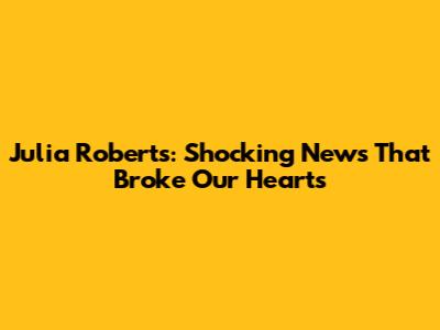 Julia Roberts: Shocking News That Broke Our Hearts
