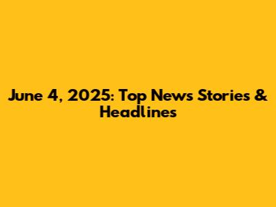 June 4, 2025: Top News Stories & Headlines