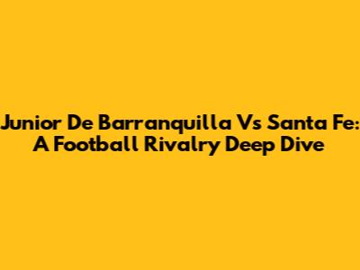 Junior De Barranquilla Vs Santa Fe: A Football Rivalry Deep Dive