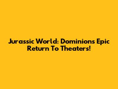 Jurassic World: Dominion's Epic Return To Theaters!