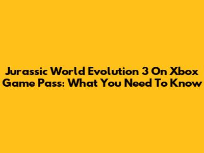 Jurassic World Evolution 3 On Xbox Game Pass: What You Need To Know