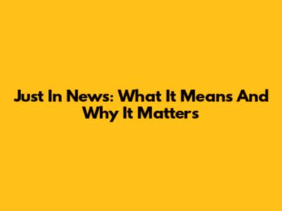 Just In News: What It Means And Why It Matters