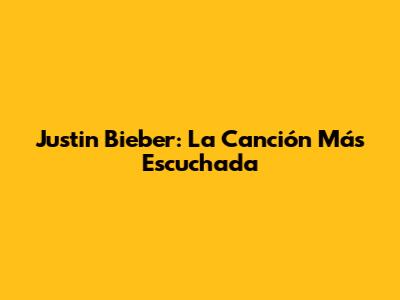 Justin Bieber: La Canción Más Escuchada