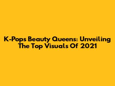 K-Pop's Beauty Queens: Unveiling The Top Visuals Of 2021