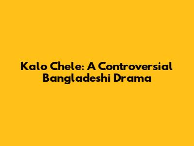 Kalo Chele: A Controversial Bangladeshi Drama