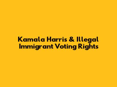 Kamala Harris & Illegal Immigrant Voting Rights