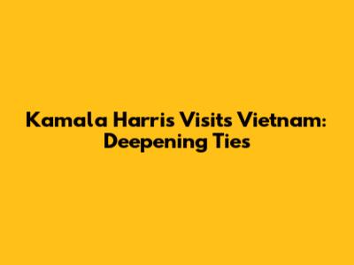 Kamala Harris Visits Vietnam: Deepening Ties