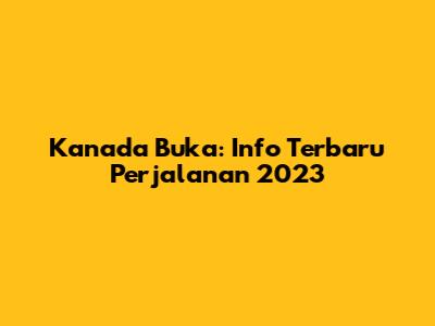 Kanada Buka: Info Terbaru Perjalanan 2023