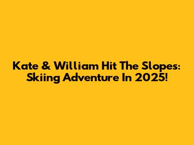 Kate & William Hit The Slopes: Skiing Adventure In 2025!