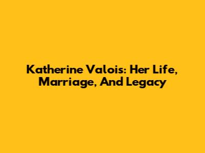 Katherine Valois: Her Life, Marriage, And Legacy