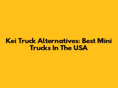 Kei Truck Alternatives: Best Mini Trucks In The USA