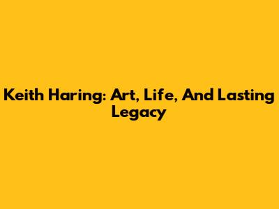 Keith Haring: Art, Life, And Lasting Legacy
