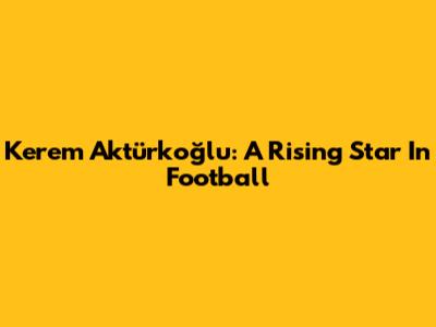 Kerem Aktürkoğlu: A Rising Star In Football