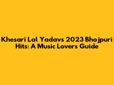 Khesari Lal Yadav's 2023 Bhojpuri Hits: A Music Lover's Guide