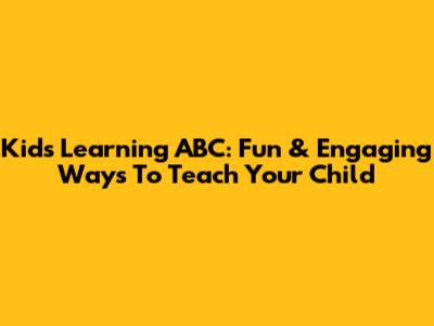 Kids Learning ABC: Fun & Engaging Ways To Teach Your Child