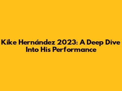 Kike Hernández 2023: A Deep Dive Into His Performance