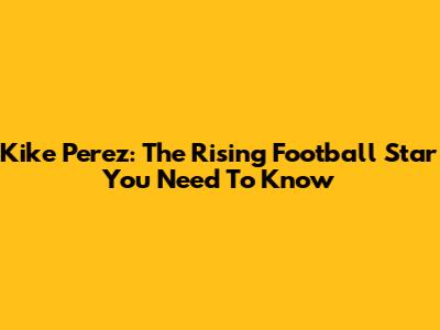 Kike Perez: The Rising Football Star You Need To Know