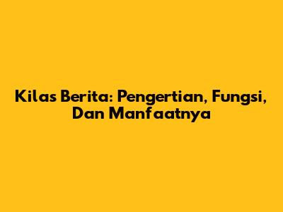 Kilas Berita: Pengertian, Fungsi, Dan Manfaatnya