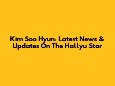 Kim Soo Hyun: Latest News & Updates On The Hallyu Star