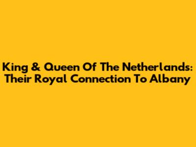 King & Queen Of The Netherlands: Their Royal Connection To Albany