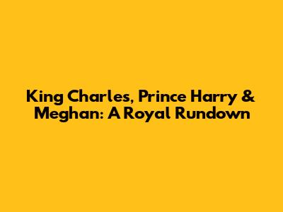 King Charles, Prince Harry & Meghan: A Royal Rundown