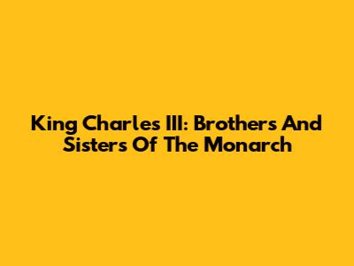 King Charles III: Brothers And Sisters Of The Monarch