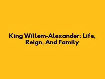 King Willem-Alexander: Life, Reign, And Family