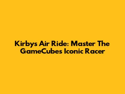 Kirby's Air Ride: Master The GameCube's Iconic Racer