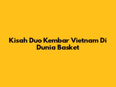 Kisah Duo Kembar Vietnam Di Dunia Basket