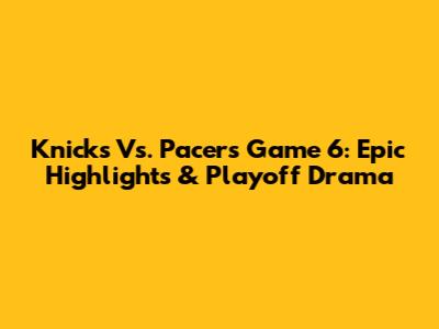 Knicks Vs. Pacers Game 6: Epic Highlights & Playoff Drama