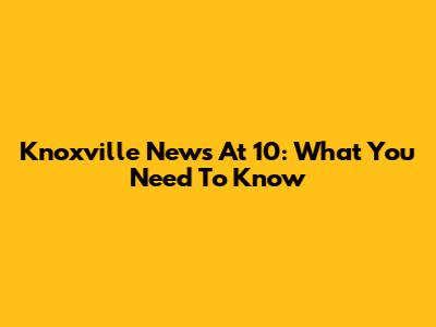 Knoxville News At 10: What You Need To Know