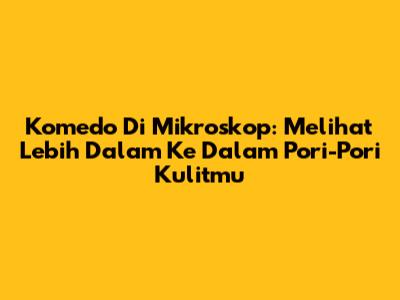 Komedo Di Mikroskop: Melihat Lebih Dalam Ke Dalam Pori-Pori Kulitmu