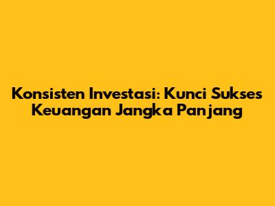 Konsisten Investasi: Kunci Sukses Keuangan Jangka Panjang
