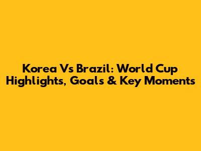 Korea Vs Brazil: World Cup Highlights, Goals & Key Moments