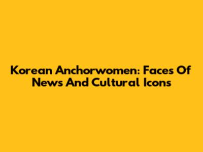 Korean Anchorwomen: Faces Of News And Cultural Icons