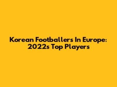 Korean Footballers In Europe: 2022's Top Players