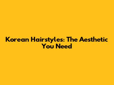 Korean Hairstyles: The Aesthetic You Need