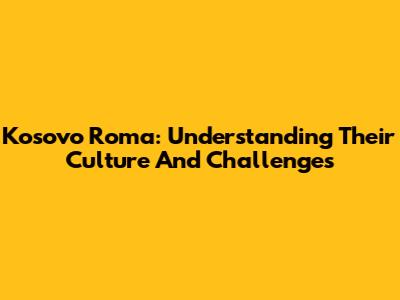 Kosovo Roma: Understanding Their Culture And Challenges