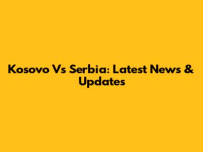 Kosovo Vs Serbia: Latest News & Updates