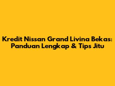 Kredit Nissan Grand Livina Bekas: Panduan Lengkap & Tips Jitu