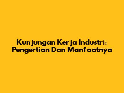 Kunjungan Kerja Industri: Pengertian Dan Manfaatnya